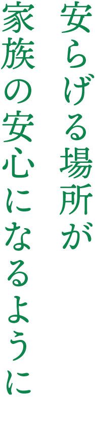 安らげる場所が 家族の安心になるように