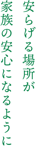 安らげる場所が 家族の安心になるように